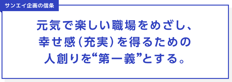 サンエイ企画の信条 元気で楽しい職場をめざし、幸せ感（充実）を得るための人創りを 第一義とする。