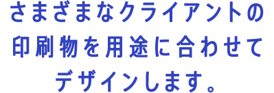 さまざまなクライアントの印刷物を用途に合わせてデザインします。