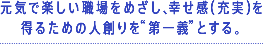 人があっての会社であるかぎり…元気で楽しい職場をめざし、幸せ感（充実）を得るための人創りを 第一義 とする。