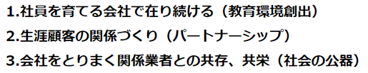 1.社員を育てる会社で在り続ける（教育環境創出） 2.生涯顧客の関係づくり（パートナーシップ） 3.会社をとりまく関係業者との共存、共栄（社会の公器）