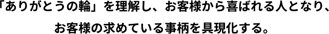 「ありがとうの輪」を理解し、お客様から喜ばれる人となり、お客様の求めている事柄を具現化する。