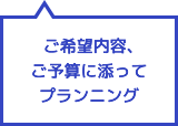 ご希望内容、ご予算に添ってプランニング