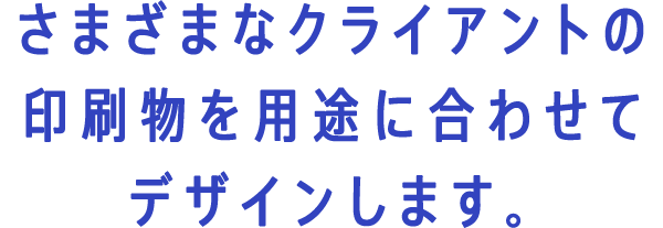 さまざまなクライアントの印刷物を用途に合わせてデザインします。