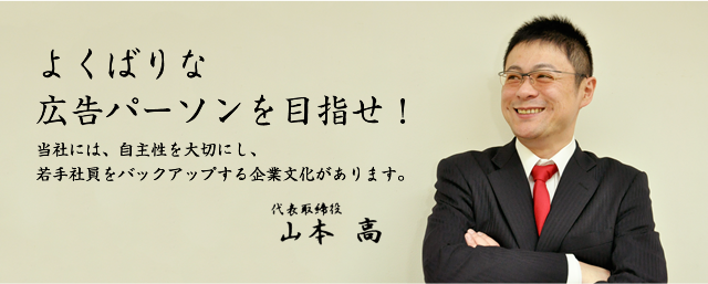 よくばりな広告パーソンを目指せ！当社には、自主性を大切にし、若手社員をバックアップする企業文化があります。代表取締役 山本 高