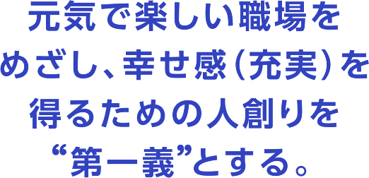 元気で楽しい職場をめざし、幸せ感（充実）を得るための人創りを 第一義 とする。